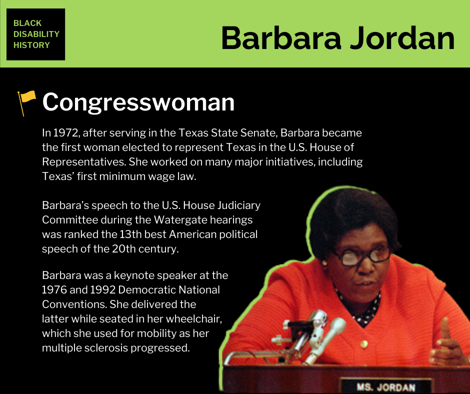 Barbara Jordan Barbara Jordan. Congresswoman. In 1972, after serving in the Texas State Senate, Barbara became the first woman elected to represent Texas in the U.S. House of Representatives. She worked on many major initiatives, including Texas’ first minimum wage law. Barbara’s speech to the U.S. House Judiciary Committee during the Watergate hearings was ranked the 13th best American political speech of the 20th century. Barbara was a keynote speaker at the 1976 and 1992 Democratic National Conventions. She delivered the latter while seated in her wheelchair, which she used for mobility as her multiple sclerosis progressed. Black Disability History.