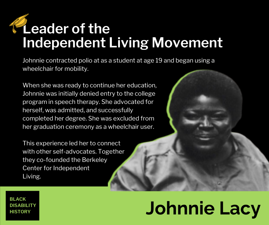 Johnnie Lacy Johnnie Lacy. Leader of the Independent Living Movement. Johnnie contracted polio at as a student at age 19 and began using a wheelchair for mobility. When she was ready to continue her education, Johnnie was initially denied entry to the college program in speech therapy. She advocated for herself, was admitted, and successfully completed her degree. She was excluded from her graduation ceremony as a wheelchair user. This experience led her to connect with other self-advocates. Together they co-founded the Berkeley Center for Independent Living. Black Disability History.