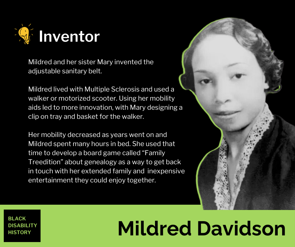 Mildred Davidson Mildred Davidson. Inventor. Mildred and her sister Mary invented the adjustable sanitary belt. Mildred lived with Multiple Sclerosis and used a walker or motorized scooter. Using her mobility aids led to more innovation, with Mary designing a clip on tray and basket for the walker. Her mobility decreased as years went on and Mildred spent many hours in bed. She used that time to develop a board game called “Family Treedition” about genealogy as a way to get back in touch with her extended family and inexpensive entertainment they could enjoy together. Black Disability History.
