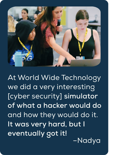 Quote: At World Wide Technology we did a very interesting [cyber security] simulator of what a hacker would do and how they would do it. It was very hard, but I eventually got it!​ Nadya.
